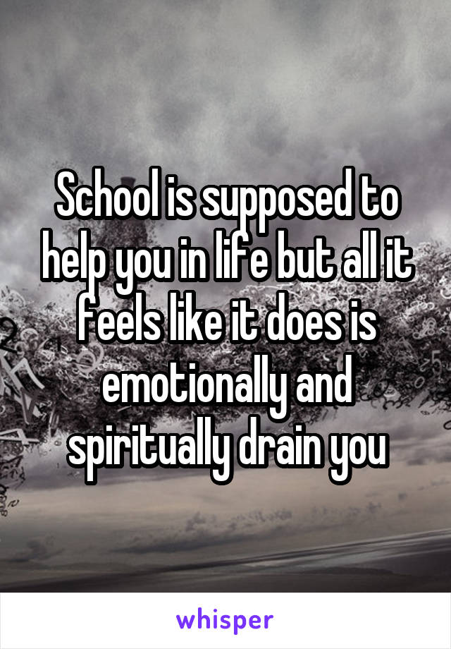 School is supposed to help you in life but all it feels like it does is emotionally and spiritually drain you