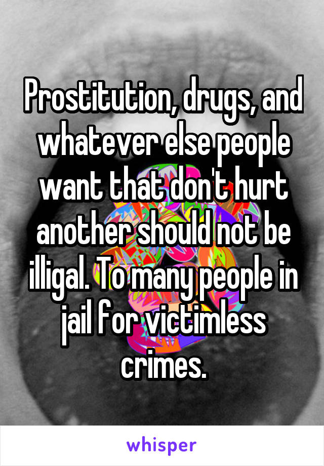 Prostitution, drugs, and whatever else people want that don't hurt another should not be illigal. To many people in jail for victimless crimes.