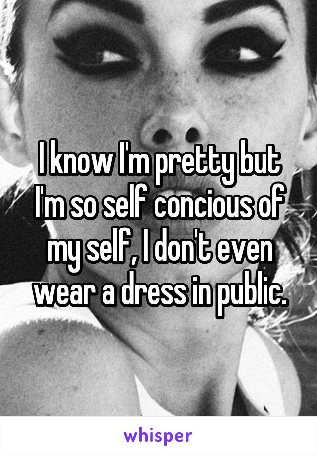 I know I'm pretty but I'm so self concious of my self, I don't even wear a dress in public.