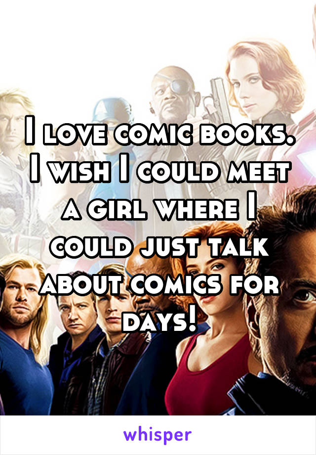 I love comic books. I wish I could meet a girl where I could just talk about comics for days!