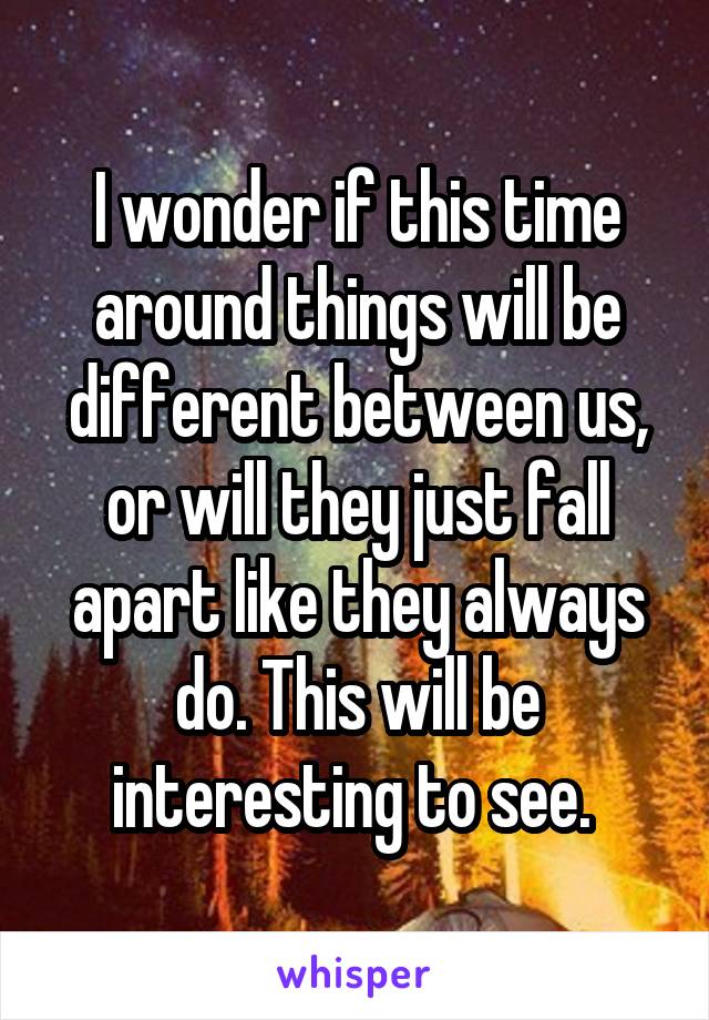 I wonder if this time around things will be different between us, or will they just fall apart like they always do. This will be interesting to see. 