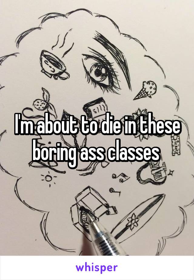 I'm about to die in these boring ass classes 