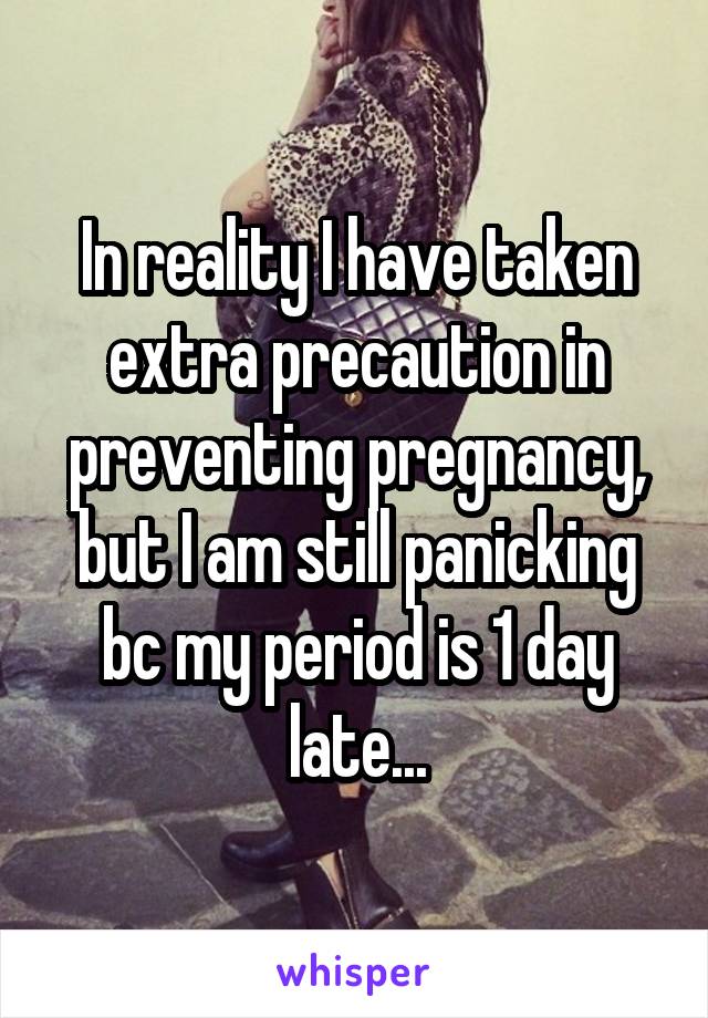 In reality I have taken extra precaution in preventing pregnancy, but I am still panicking bc my period is 1 day late...