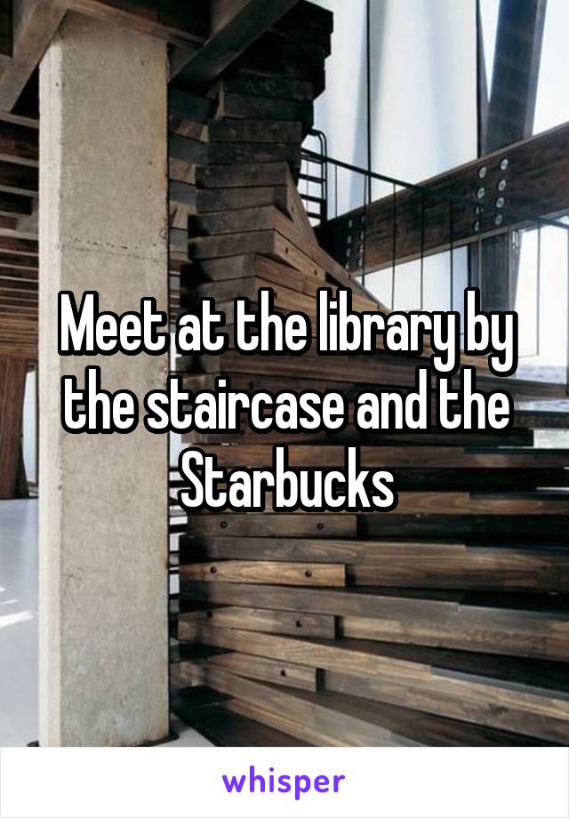 Meet at the library by the staircase and the Starbucks