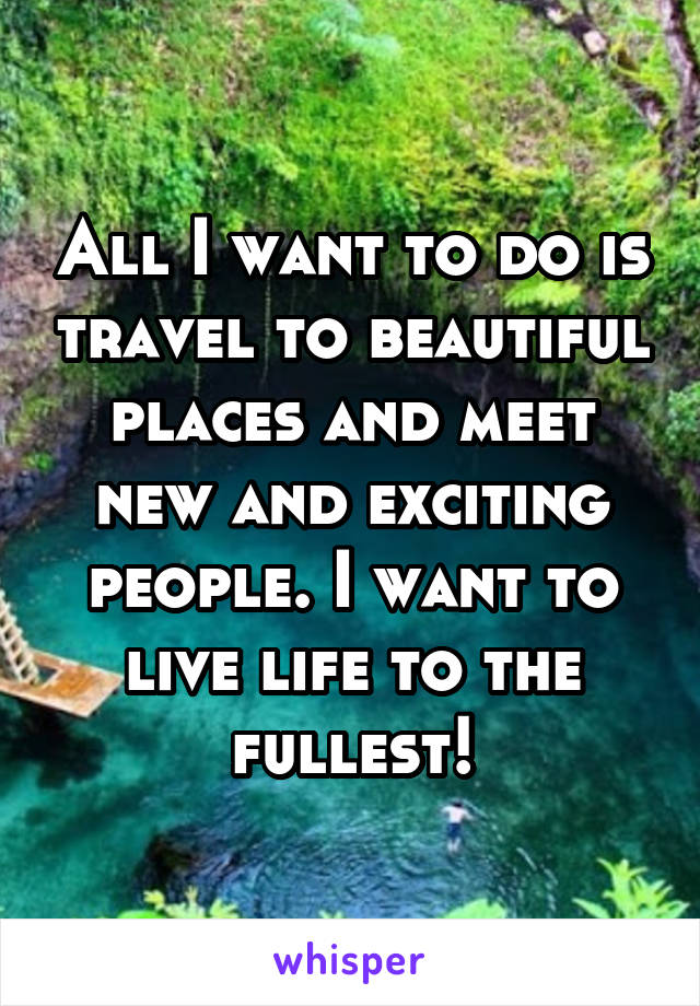 All I want to do is travel to beautiful places and meet new and exciting people. I want to live life to the fullest!