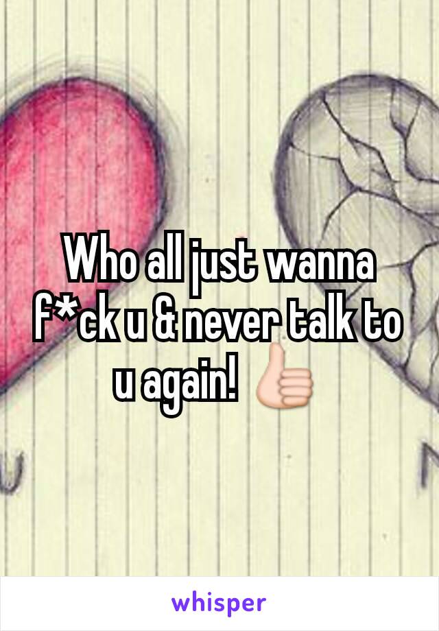 Who all just wanna f*ck u & never talk to u again! 👍