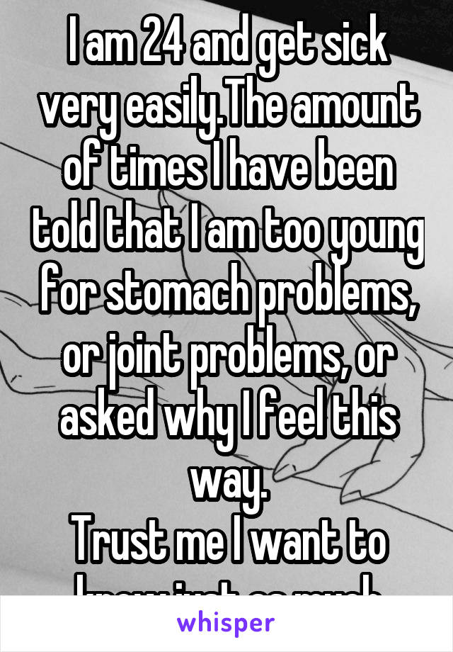 I am 24 and get sick very easily.The amount of times I have been told that I am too young for stomach problems, or joint problems, or asked why I feel this way.
Trust me I want to know just as much