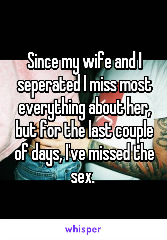 Since my wife and I seperated I miss most everything about her, but for the last couple of days, I've missed the sex. 