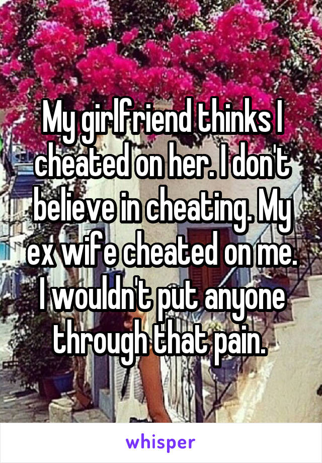 My girlfriend thinks I cheated on her. I don't believe in cheating. My ex wife cheated on me. I wouldn't put anyone through that pain. 