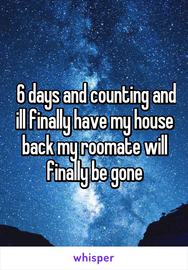  6 days and counting and ill finally have my house back my roomate will finally be gone