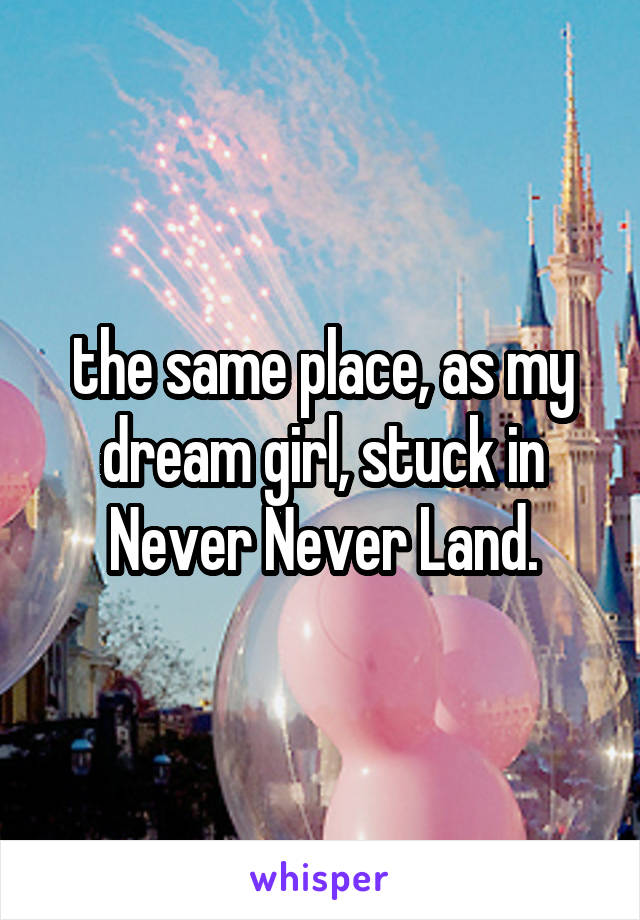 the same place, as my dream girl, stuck in Never Never Land.