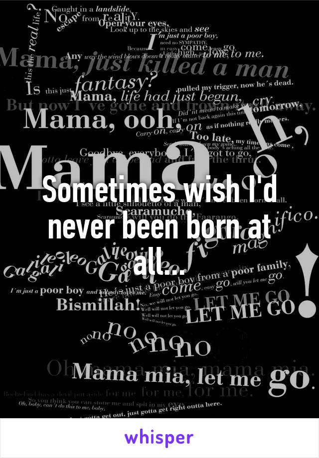 Sometimes wish I'd never been born at all...