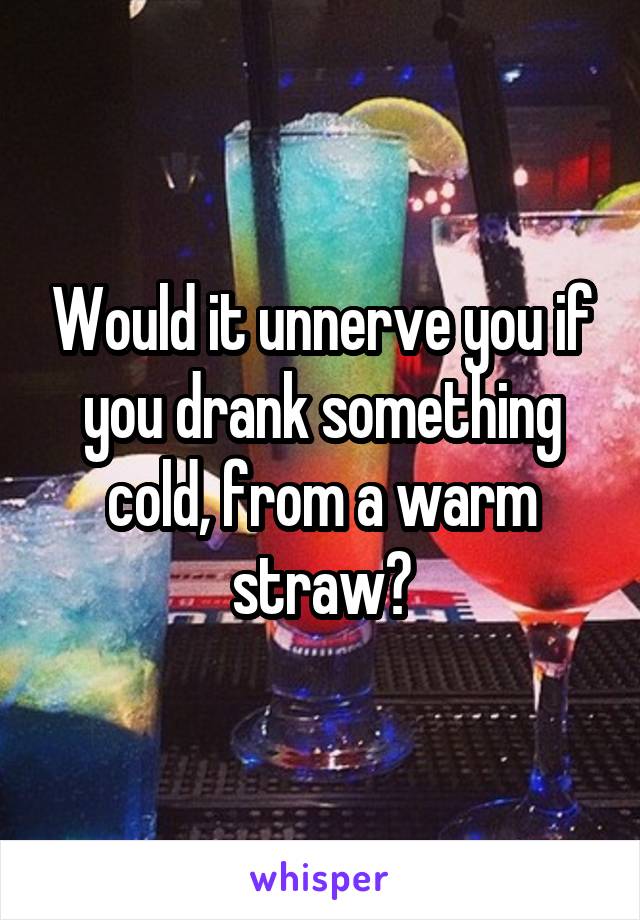 Would it unnerve you if you drank something cold, from a warm straw?