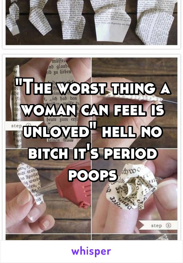 "The worst thing a woman can feel is unloved" hell no bitch it's period poops