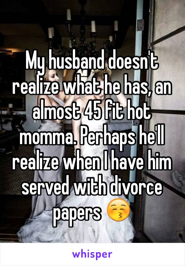 My husband doesn't realize what he has, an almost 45 fit hot momma. Perhaps he'll realize when I have him served with divorce papers 😚