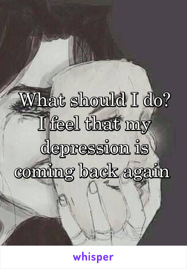 What should I do? I feel that my depression is coming back again 