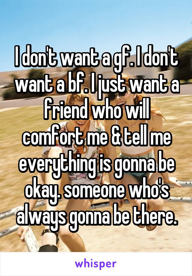 I don't want a gf. I don't want a bf. I just want a friend who will comfort me & tell me everything is gonna be okay. someone who's always gonna be there.