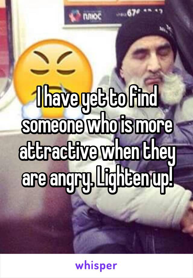 I have yet to find someone who is more attractive when they are angry. Lighten up!