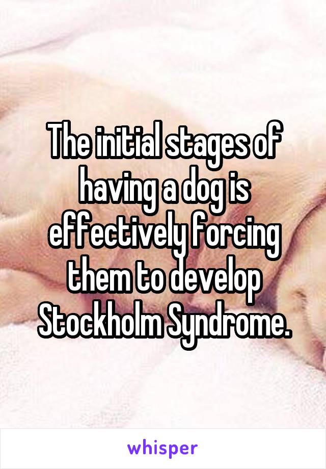 The initial stages of having a dog is effectively forcing them to develop Stockholm Syndrome.