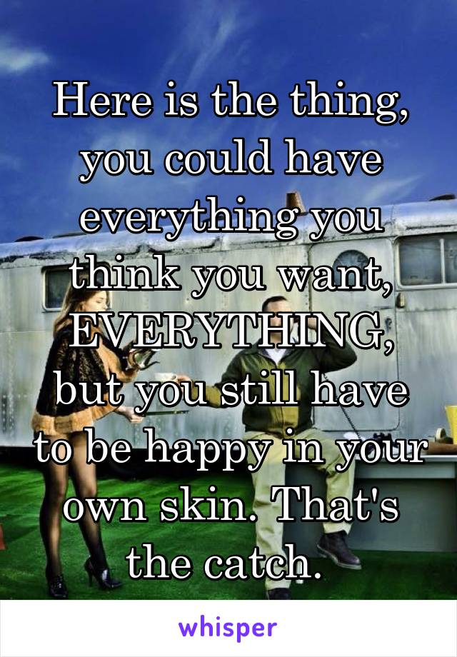 Here is the thing, you could have everything you think you want, EVERYTHING, but you still have to be happy in your own skin. That's the catch. 