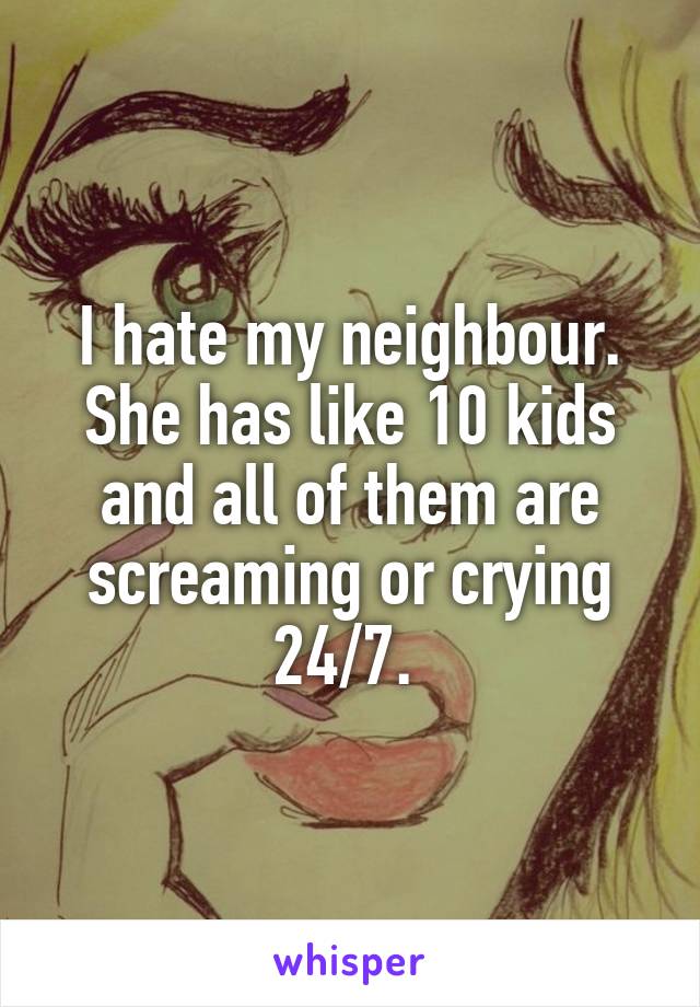 I hate my neighbour. She has like 10 kids and all of them are screaming or crying 24/7. 