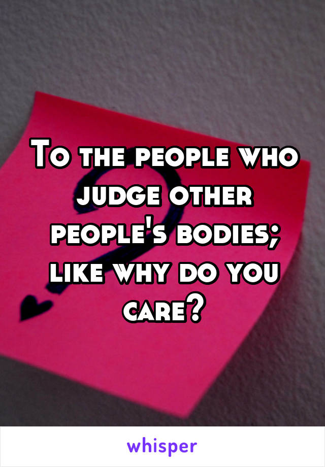 To the people who judge other people's bodies; like why do you care?