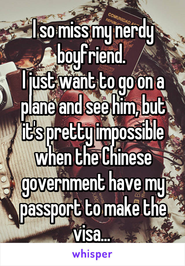 I so miss my nerdy boyfriend. 
I just want to go on a plane and see him, but it's pretty impossible when the Chinese government have my passport to make the visa... 