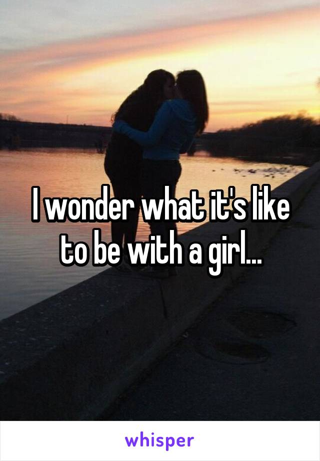 I wonder what it's like to be with a girl...