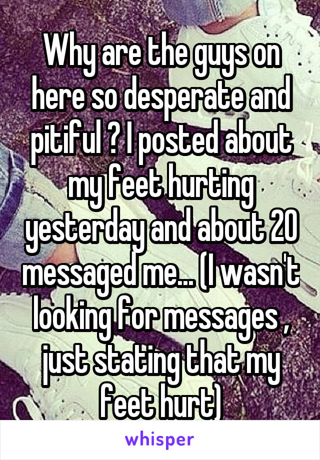 Why are the guys on here so desperate and pitiful ? I posted about my feet hurting yesterday and about 20 messaged me... (I wasn't looking for messages , just stating that my feet hurt)