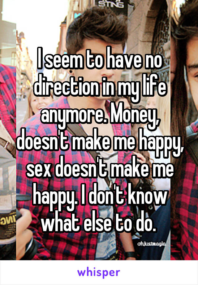 I seem to have no direction in my life anymore. Money, doesn't make me happy, sex doesn't make me happy. I don't know what else to do. 