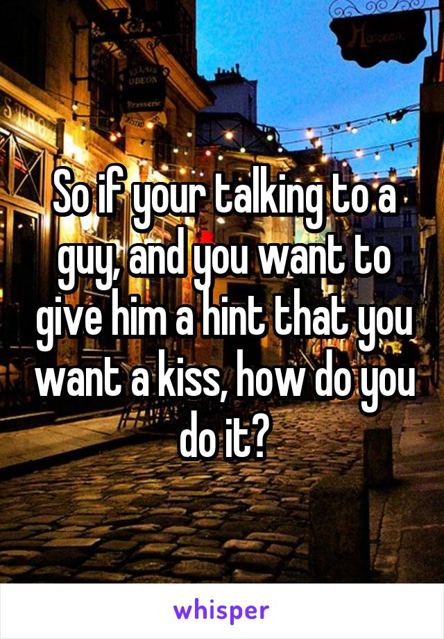 So if your talking to a guy, and you want to give him a hint that you want a kiss, how do you do it?