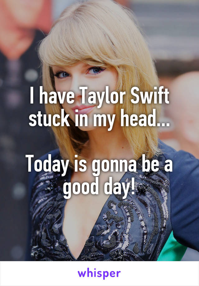 I have Taylor Swift stuck in my head...

Today is gonna be a good day!