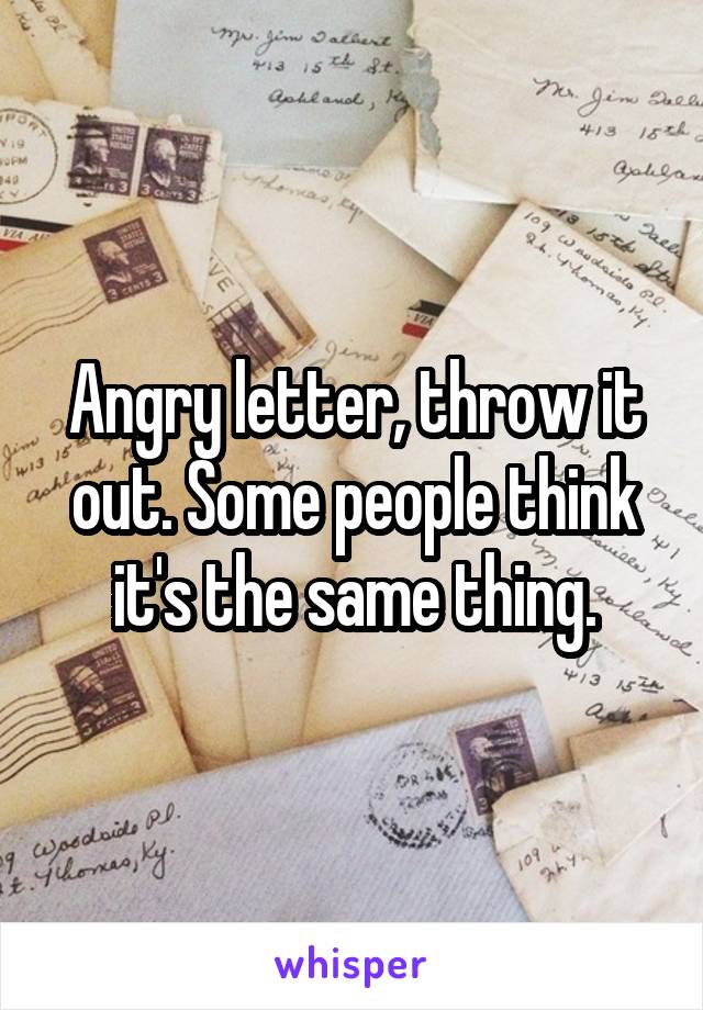 Angry letter, throw it out. Some people think it's the same thing.