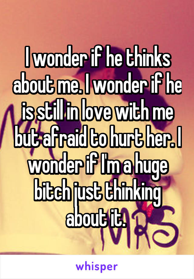 I wonder if he thinks about me. I wonder if he is still in love with me but afraid to hurt her. I wonder if I'm a huge bitch just thinking about it. 