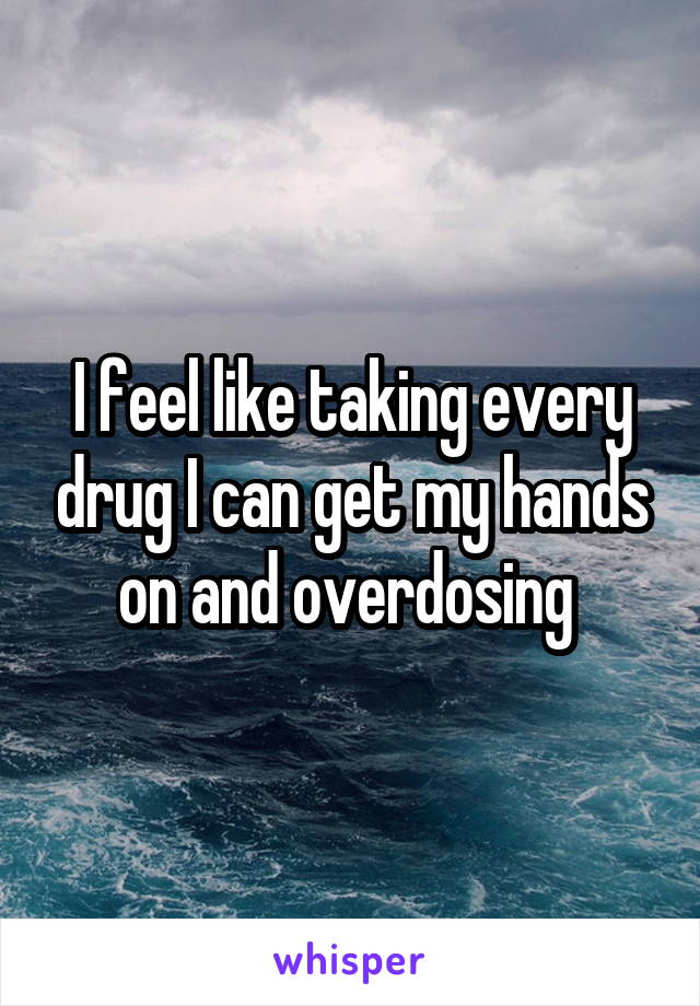 I feel like taking every drug I can get my hands on and overdosing 