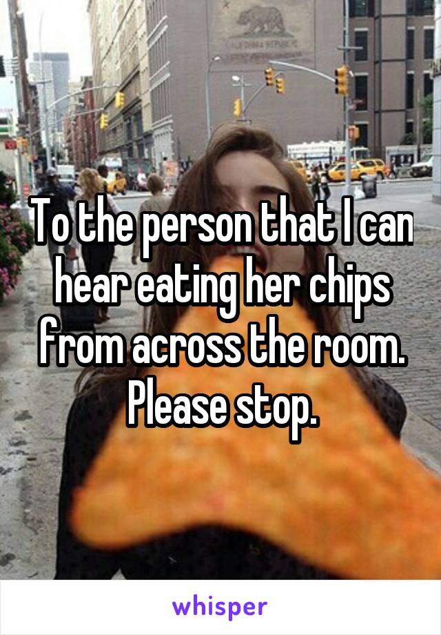 To the person that I can hear eating her chips from across the room. Please stop.