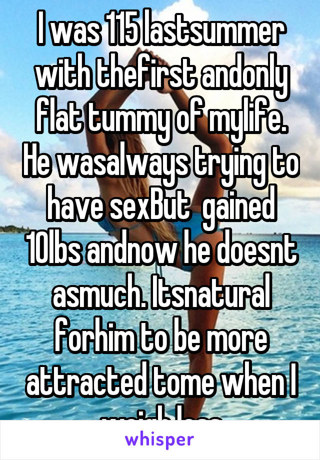 I was 115 lastsummer with thefirst andonly flat tummy of mylife. He wasalways trying to have sexBut  gained 10lbs andnow he doesnt asmuch. Itsnatural forhim to be more attracted tome when I weigh less