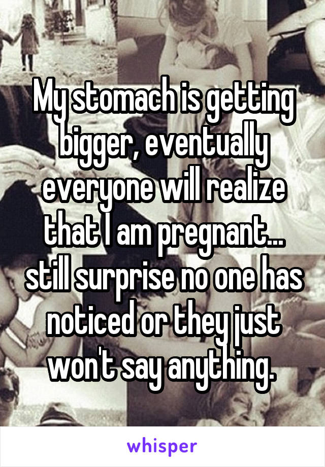 My stomach is getting bigger, eventually everyone will realize that I am pregnant... still surprise no one has noticed or they just won't say anything. 