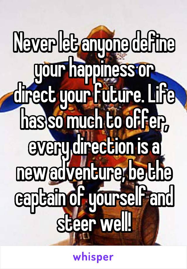 Never let anyone define your happiness or direct your future. Life has so much to offer, every direction is a new adventure, be the captain of yourself and steer well!