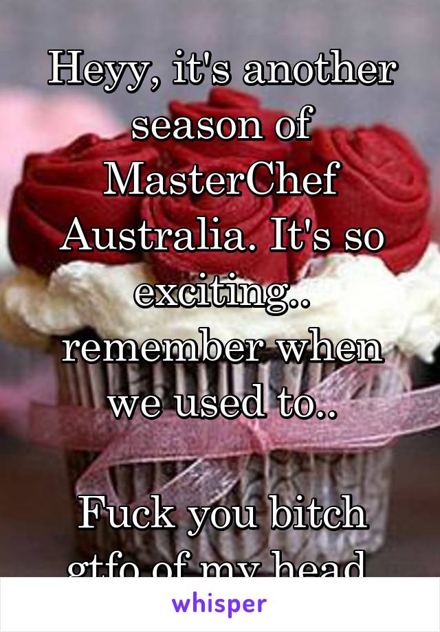 Heyy, it's another season of MasterChef Australia. It's so exciting.. remember when we used to..

Fuck you bitch gtfo of my head.