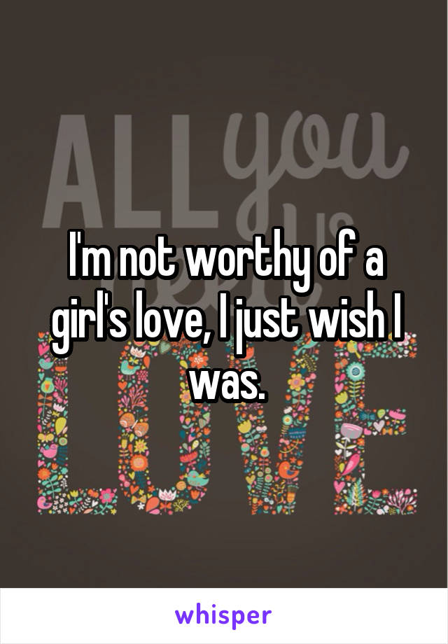 I'm not worthy of a girl's love, I just wish I was.