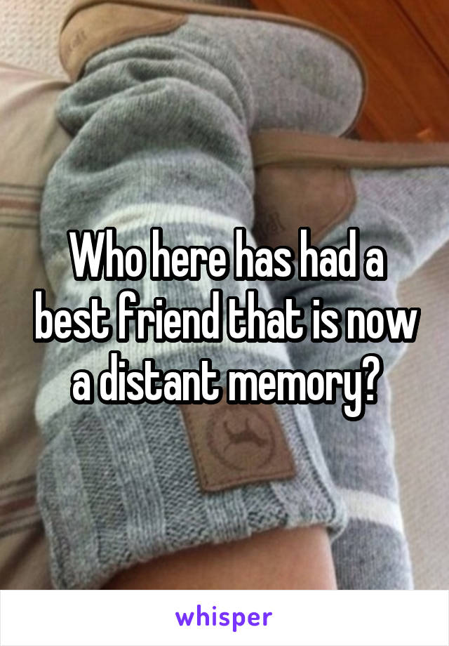 Who here has had a best friend that is now a distant memory?