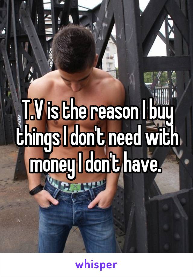 T.V is the reason I buy things I don't need with money I don't have. 