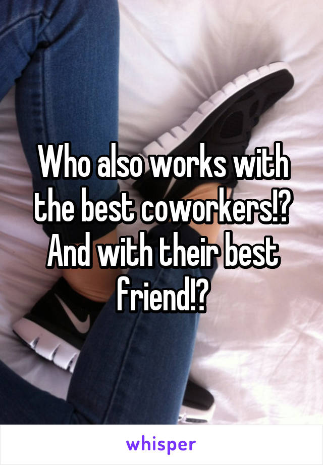 Who also works with the best coworkers!? And with their best friend!?