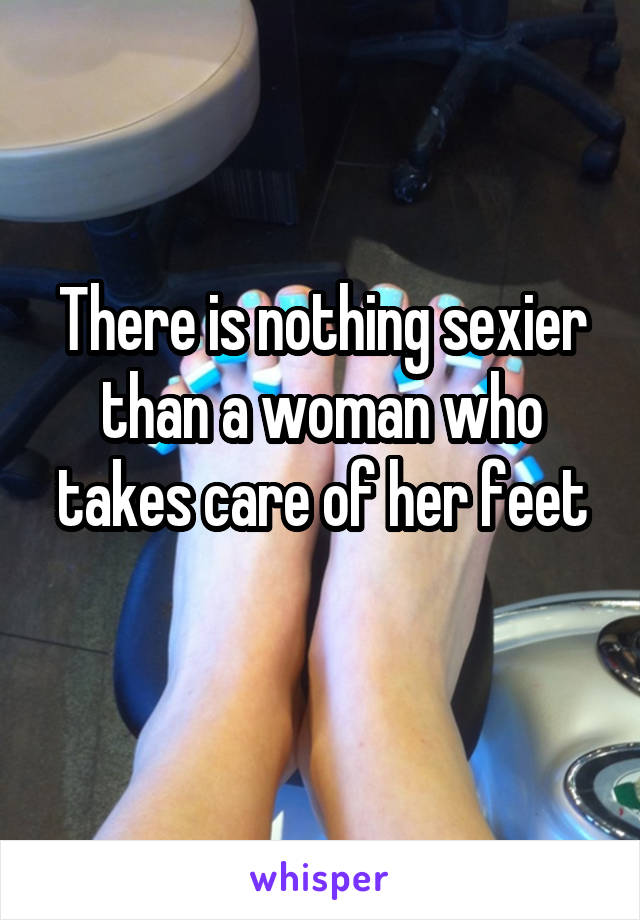 There is nothing sexier than a woman who takes care of her feet
