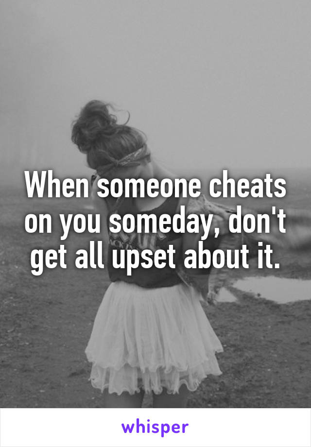 When someone cheats on you someday, don't get all upset about it.