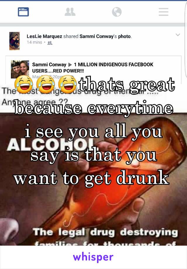 😂😂😂thats great because everytime i see you all you say is that you want to get drunk 