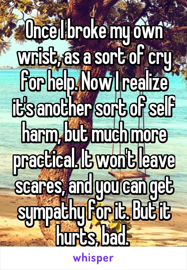 Once I broke my own wrist, as a sort of cry for help. Now I realize it's another sort of self harm, but much more practical. It won't leave scares, and you can get sympathy for it. But it hurts, bad. 