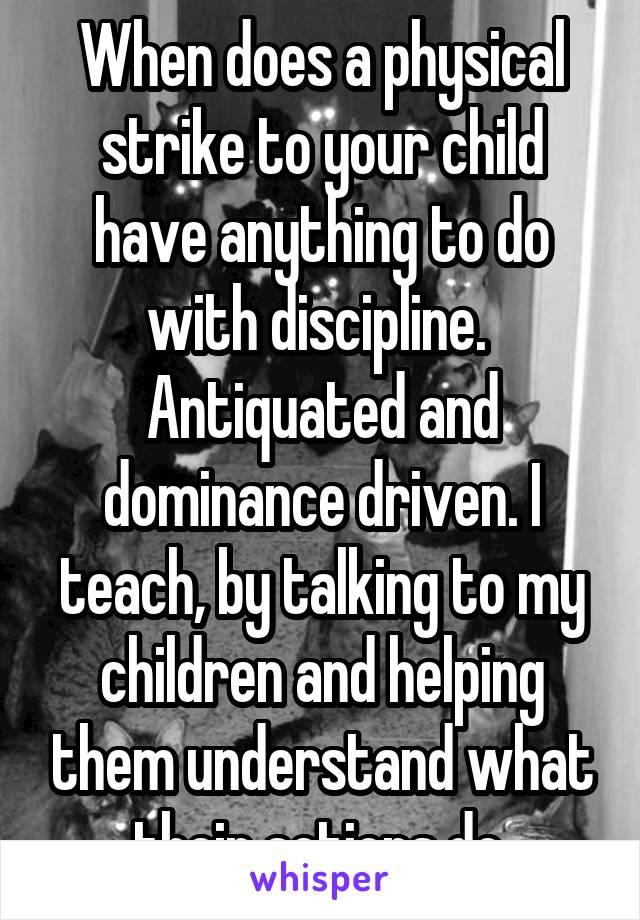 When does a physical strike to your child have anything to do with discipline.  Antiquated and dominance driven. I teach, by talking to my children and helping them understand what their actions do.