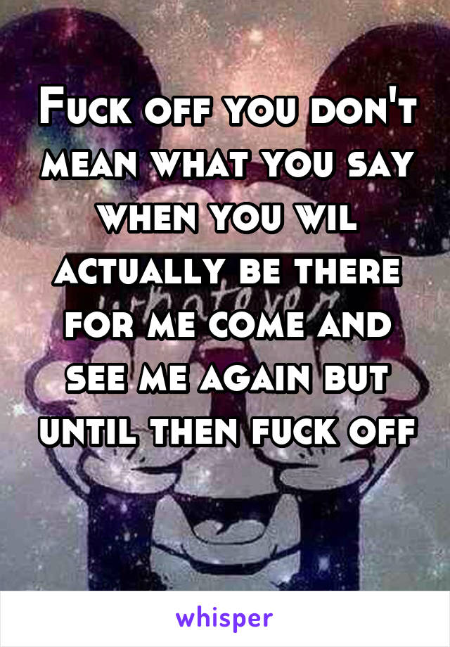 Fuck off you don't mean what you say when you wil actually be there for me come and see me again but until then fuck off

